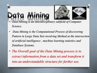 • Data Mining is an interdisciplinary subfield of Computer
Science.
• Data Mining is the Computational Process of discovering
Pattern in Large Data Sets involving Method at the intersection
of artificial intelligence , machine learning statistics and
Database Systems.
• The Overall goal of the Data Mining process is to
extract information from a data set and transform it
into an understandable structure for further use.
 