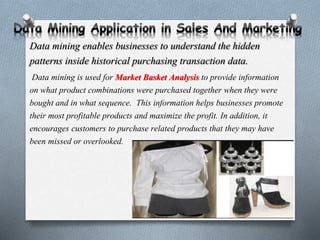 Data mining enables businesses to understand the hidden
patterns inside historical purchasing transaction data.
Data mining is used for Market Basket Analysis to provide information
on what product combinations were purchased together when they were
bought and in what sequence. This information helps businesses promote
their most profitable products and maximize the profit. In addition, it
encourages customers to purchase related products that they may have
been missed or overlooked.
 