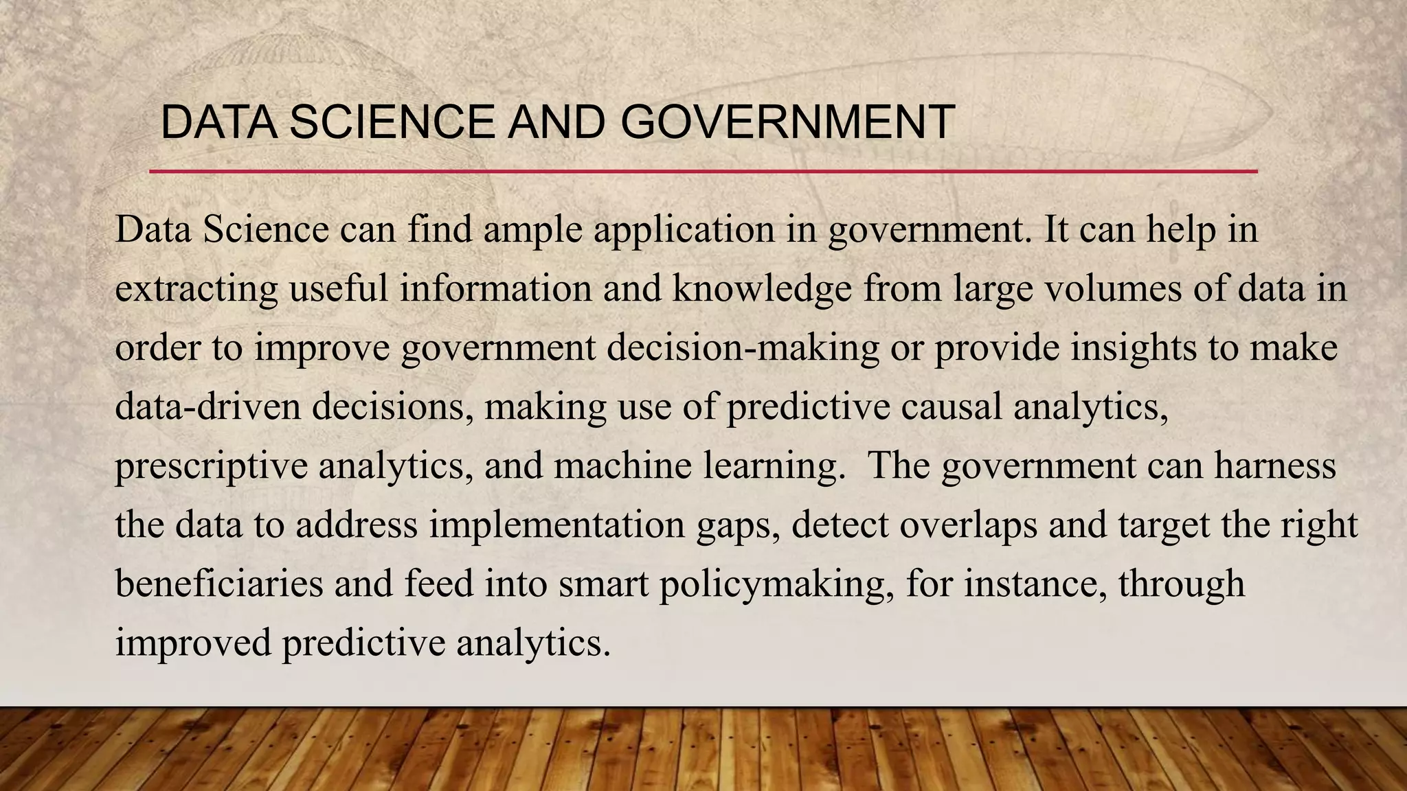 DATA SCIENCE AND GOVERNMENT
Data Science can find ample application in government. It can help in
extracting useful information and knowledge from large volumes of data in
order to improve government decision-making or provide insights to make
data-driven decisions, making use of predictive causal analytics,
prescriptive analytics, and machine learning. The government can harness
the data to address implementation gaps, detect overlaps and target the right
beneficiaries and feed into smart policymaking, for instance, through
improved predictive analytics.
 
