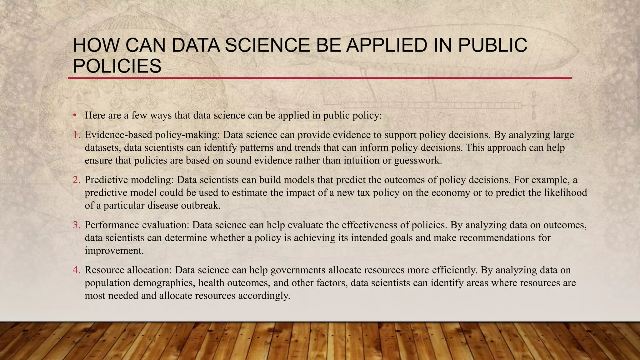 HOW CAN DATA SCIENCE BE APPLIED IN PUBLIC
POLICIES
• Here are a few ways that data science can be applied in public policy:
1. Evidence-based policy-making: Data science can provide evidence to support policy decisions. By analyzing large
datasets, data scientists can identify patterns and trends that can inform policy decisions. This approach can help
ensure that policies are based on sound evidence rather than intuition or guesswork.
2. Predictive modeling: Data scientists can build models that predict the outcomes of policy decisions. For example, a
predictive model could be used to estimate the impact of a new tax policy on the economy or to predict the likelihood
of a particular disease outbreak.
3. Performance evaluation: Data science can help evaluate the effectiveness of policies. By analyzing data on outcomes,
data scientists can determine whether a policy is achieving its intended goals and make recommendations for
improvement.
4. Resource allocation: Data science can help governments allocate resources more efficiently. By analyzing data on
population demographics, health outcomes, and other factors, data scientists can identify areas where resources are
most needed and allocate resources accordingly.
 