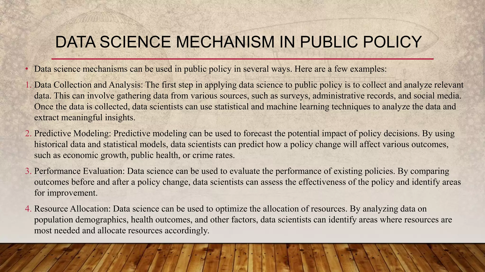 • Data science mechanisms can be used in public policy in several ways. Here are a few examples:
1. Data Collection and Analysis: The first step in applying data science to public policy is to collect and analyze relevant
data. This can involve gathering data from various sources, such as surveys, administrative records, and social media.
Once the data is collected, data scientists can use statistical and machine learning techniques to analyze the data and
extract meaningful insights.
2. Predictive Modeling: Predictive modeling can be used to forecast the potential impact of policy decisions. By using
historical data and statistical models, data scientists can predict how a policy change will affect various outcomes,
such as economic growth, public health, or crime rates.
3. Performance Evaluation: Data science can be used to evaluate the performance of existing policies. By comparing
outcomes before and after a policy change, data scientists can assess the effectiveness of the policy and identify areas
for improvement.
4. Resource Allocation: Data science can be used to optimize the allocation of resources. By analyzing data on
population demographics, health outcomes, and other factors, data scientists can identify areas where resources are
most needed and allocate resources accordingly.
DATA SCIENCE MECHANISM IN PUBLIC POLICY
 