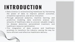 INTRODUCTION
Data science is revolutionizing healthcare by harnessing
the power of data to improve patient outcomes,
streamline operations, and drive innovation.
Through advanced analytics, machine learning, and
predictive modeling, data scientists analyze vast
amounts of healthcare data to uncover valuable insights
for disease detection, personalized treatment, and
healthcare resource optimization.
This integration of data science and healthcare
promises to transform the industry, paving the way for
more efficient and effective healthcare delivery.
 