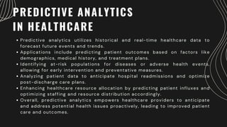 PREDICTIVE ANALYTICS
IN HEALTHCARE
Predictive analytics utilizes historical and real-time healthcare data to
forecast future events and trends.
Applications include predicting patient outcomes based on factors like
demographics, medical history, and treatment plans.
Identifying at-risk populations for diseases or adverse health events,
allowing for early intervention and preventative measures.
Analyzing patient data to anticipate hospital readmissions and optimize
post-discharge care plans.
Enhancing healthcare resource allocation by predicting patient influxes and
optimizing staffing and resource distribution accordingly.
Overall, predictive analytics empowers healthcare providers to anticipate
and address potential health issues proactively, leading to improved patient
care and outcomes.
 