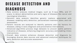 DISEASE DETECTION AND
DIAGNOSIS
Data science analyzes medical images, such as X-rays, MRIs, and CT
scans, to detect abnormalities and early signs of diseases like cancer and
neurological disorders.
Genomic data analysis identifies genetic markers associated with
diseases, enabling early detection, personalized treatment plans, and risk
assessment.
Patient records are analyzed to identify patterns and risk factors for
diseases, aiding in early diagnosis and preventative interventions.
Advanced algorithms process large datasets to uncover subtle patterns
indicative of diseases, enhancing diagnostic accuracy and enabling timely
interventions.
Overall, data science enhances disease detection and diagnosis by
leveraging diverse data sources and advanced analytical techniques for
early detection and accurate assessment.
 