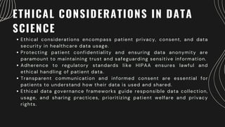 ETHICAL CONSIDERATIONS IN DATA
SCIENCE
Ethical considerations encompass patient privacy, consent, and data
security in healthcare data usage.
Protecting patient confidentiality and ensuring data anonymity are
paramount to maintaining trust and safeguarding sensitive information.
Adherence to regulatory standards like HIPAA ensures lawful and
ethical handling of patient data.
Transparent communication and informed consent are essential for
patients to understand how their data is used and shared.
Ethical data governance frameworks guide responsible data collection,
usage, and sharing practices, prioritizing patient welfare and privacy
rights.
 
