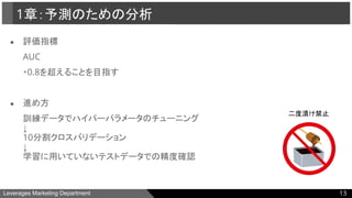 Leverages Marketing Department
● 評価指標
AUC
・0.8を超えることを目指す
● 進め方
訓練データでハイパーパラメータのチューニング
↓
10分割クロスバリデーション
↓
学習に用いていないテストデータでの精度確認
1章：予測のための分析
13
二度漬け禁止
 