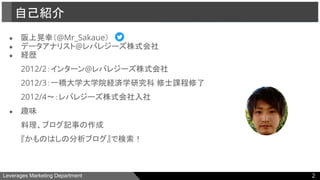 Leverages Marketing Department
● 阪上晃幸（@Mr_Sakaue）
● データアナリスト@レバレジーズ株式会社
● 経歴
2012/2：インターン@レバレジーズ株式会社
2012/3：一橋大学大学院経済学研究科 修士課程修了
2012/4〜：レバレジーズ株式会社入社
● 趣味
料理、ブログ記事の作成
『かものはしの分析ブログ』で検索！
自己紹介
2
 