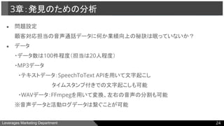 Leverages Marketing Department
● 問題設定
顧客対応担当の音声通話データに何か業績向上の秘訣は眠っていないか？
● データ
・データ数は100件程度（担当は20人程度）
・MP3データ
　・テキストデータ：SpeechToText APIを用いて文字起こし
　　　　　　　　　　タイムスタンプ付きでの文字起こしも可能
　・WAVデータ：FFmpegを用いて変換、左右の音声の分割も可能
※音声データと活動ログデータは繋ぐことが可能
3章：発見のための分析
24
 