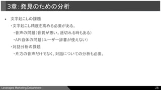Leverages Marketing Department
● 文字起こしの課題
・文字起こし精度を高める必要がある。
　・音声の問題（音質が悪い。途切れる時もある）
　・API自体の問題（ユーザー辞書が使えない）
・対話分析の課題
　・片方の音声だけでなく、対話についての分析も必要。
3章：発見のための分析
28
 