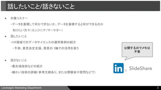 Leverages Marketing Department
● 対象リスナー
・データを蓄積して何かできないか、データを蓄積すると何ができるのか
　知りたい方々（エンジニア /マーケター）
● 話したいこと
・HR領域でのデータサイエンスの適用事例の紹介
　・予測、意思決定支援、発見の 3軸での活用を扱う
● 話さないこと
・最先端技術などの紹介
・細かい技術の詳細（参考文献あり。または懇親会や質問などで）
話したいこと/話さないこと
3
公開するのでメモは
不要
 