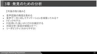 Leverages Marketing Department
【今後の取り組み】
● 音声認識の精度を高める
● 音声データに対してアノテーションを頑張ってみる？
● トピックモデル
● F0を用いた良いメトリクスを検討する
● 対話分析（会話の破綻とか？）
● リーダビリティ（わかりやすさ）
3章：発見のための分析
33
 