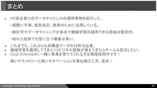 Leverages Marketing Department
● HR系企業でのデータサイエンスの適用事例を紹介した。
・実際に予測、意思決定、発見のために活用している。
・統計学やデータマイニングが多めで機械学習の適用できる領域は限定的。
・枯れた技術でも役に立つ場面は多い。
● これまでも、これからも非構造データの分析は必要。
● 機械学習を適用してうまくいくビジネス領域が増えてきたらチームも設立したい。
● Goal Orientedに一緒に事業を育ててくれる方を積極採用中です！
高いテクノロジーと高いモチベーションを兼ね揃えた方、是非！
まとめ
34
 