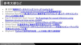 Leverages Marketing Department
● 里 洋平『戦略的データマイニング (シリーズ Useful R 4)』
● Aurélien Géron『scikit-learnとTensorFlowによる実践機械学習』
● Sebastian Raschka『[第2版]Python 機械学習プログラミング 達人データサイエンティ
ストによる理論と実践』
● Kay H. Brodersen, Alain Hauser ”An R package for causal inference using
Bayesian structural time-series models”
● Diane Lambert, Daryl Pregibon “Online Effects of Offline Ads”
● Shota Yasui “計量経済学と 機械学習の交差点入り口 （公開用）”
● Cyrille Rossant『IPythonデータサイエンスクックブック――対話型コンピューティングと
可視化のためのレシピ集』
● @sylvan5 “Pythonで音声信号処理 ~ 人工知能に関する断創録”
参考文献など
35
 
