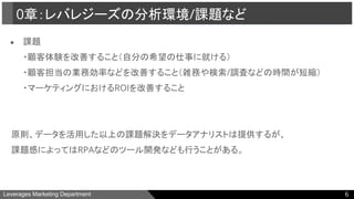 Leverages Marketing Department
● 課題
・顧客体験を改善すること（自分の希望の仕事に就ける）
・顧客担当の業務効率などを改善すること（雑務や検索/調査などの時間が短縮）
・マーケティングにおけるROIを改善すること
　原則、データを活用した以上の課題解決をデータアナリストは提供するが、
　課題感によってはRPAなどのツール開発なども行うことがある。
0章：レバレジーズの分析環境/課題など
6
 
