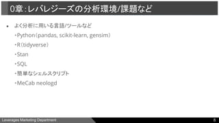 Leverages Marketing Department
● よく分析に用いる言語/ツールなど
・Python（pandas, scikit-learn, gensim）
・R（tidyverse）
・Stan
・SQL
・簡単なシェルスクリプト
・MeCab neologd
0章：レバレジーズの分析環境/課題など
8
 