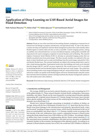 smart cities
Article
Application of Deep Learning on UAV-Based Aerial Images for
Flood Detection
Hafiz Suliman Munawar 1 , Fahim Ullah 2,* , Siddra Qayyum 1 and Amirhossein Heravi 2


Citation: Munawar, H.S.; Ullah, F.;
Qayyum, S.; Heravi, A. Application
of Deep Learning on UAV-Based
Aerial Images for Flood Detection.
Smart Cities 2021, 4, 1220–1242.
https://doi.org/10.3390/
smartcities4030065
Academic Editor: Pierluigi Siano
Received: 20 August 2021
Accepted: 16 September 2021
Published: 18 September 2021
Publisher’s Note: MDPI stays neutral
with regard to jurisdictional claims in
published maps and institutional affil-
iations.
Copyright: © 2021 by the authors.
Licensee MDPI, Basel, Switzerland.
This article is an open access article
distributed under the terms and
conditions of the Creative Commons
Attribution (CC BY) license (https://
creativecommons.org/licenses/by/
4.0/).
1 School of Built Environment, University of New South Wales, Kensington, Sydney, NSW 2052, Australia;
h.munawar@unsw.edu.au (H.S.M.); s.qayyum@unsw.edu.au (S.Q.)
2 School of Civil Engineering and Surveying, University of Southern Queensland,
Springfield, QLD 4300, Australia; amirhossein.heravi@usq.edu.au
* Correspondence: fahim.ullah@usq.edu.au
Abstract: Floods are one of the most fatal and devastating disasters, instigating an immense loss of
human lives and damage to property, infrastructure, and agricultural lands. To cater to this, there is
a need to develop and implement real-time flood management systems that could instantly detect
flooded regions to initiate relief activities as early as possible. Current imaging systems, relying
on satellites, have demonstrated low accuracy and delayed response, making them unreliable and
impractical to be used in emergency responses to natural disasters such as flooding. This research
employs Unmanned Aerial Vehicles (UAVs) to develop an automated imaging system that can
identify inundated areas from aerial images. The Haar cascade classifier was explored in the case
study to detect landmarks such as roads and buildings from the aerial images captured by UAVs
and identify flooded areas. The extracted landmarks are added to the training dataset that is used to
train a deep learning algorithm. Experimental results show that buildings and roads can be detected
from the images with 91% and 94% accuracy, respectively. The overall accuracy of 91% is recorded
in classifying flooded and non-flooded regions from the input case study images. The system has
shown promising results on test images belonging to both pre- and post-flood classes. The flood relief
and rescue workers can quickly locate flooded regions and rescue stranded people using this system.
Such real-time flood inundation systems will help transform the disaster management systems in
line with modern smart cities initiatives.
Keywords: flood detection; deep learning; landmarks detection; UAV dataset; disaster management
1. Introduction and Background
On average, 60,000 lives are lost to natural disasters every year, accounting for 0.1%
of the global deaths [1]. These natural disasters include floods, earthquakes, hurricanes,
landslides, and others. Floods are the most frequently occurring natural disasters globally,
representing 40% of global natural disasters [2]. Climate change, hurricanes, heavy precipi-
tation, glacier melting, and winter storms are the underlying factors to be blamed for the
dramatic rise in flood risks [3,4].
Floods have induced damages amounting to hundreds of millions of dollars on
average, along with the loss of thousands of human lives [5–8]. Apart from the loss of lives,
floods cause great damage to the infrastructure and property, agricultural lands, crops,
and livestock, resulting in huge economic losses, which must be minimized in the era of
focus on sustainability and smart cities [9–11]. Extreme rainfall events occurring in the
first decade of the new millennium have caused a substantial increase in flood events,
raising the flood-related losses from USD 6 billion to USD 10 billion. Accordingly, billions
of dollars have been invested in implementing effective flood control measures [2,12].
The associated rescue missions, rehabilitation, and relief services also place an additional
economic burden on the economic development of the affected country. According to an
estimate of flood-related economic loss in 2012, the world lost USD 19 billion to floods in
Smart Cities 2021, 4, 1220–1242. https://doi.org/10.3390/smartcities4030065 https://www.mdpi.com/journal/smartcities
 