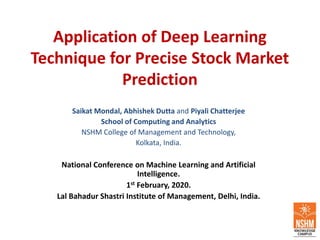 Application of Deep Learning
Technique for Precise Stock Market
Prediction
Saikat Mondal, Abhishek Dutta and Piyali Chatterjee
School of Computing and Analytics
NSHM College of Management and Technology,
Kolkata, India.
National Conference on Machine Learning and Artificial
Intelligence.
1st February, 2020.
Lal Bahadur Shastri Institute of Management, Delhi, India.
 