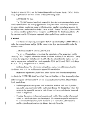 Geological Survey (USGS) and the National Geospatial-Intelligence Agency (NGA). In this
study, its global mean elevation is input to the deep learning model.
2.3 COSMIC RO Data
The COSMIC mission is an Earth atmosphere detection system composed of a series
of low-orbit satellites. It is mainly applied in the study of weather forecasting, atmospheric
processes, climate monitoring, model verification, space weather, ionospheric research, etc.
The high accuracy and vertical resolution (~20 m in the L2 data) of COSMIC RO data enable
the calculation of the global GW Ep. This paper uses COSMIC RO data to calculate the GW
Ep averaged over 20~30 km as the measured values applied in the training process.
3. Method
For the sake of simplicity, in this paper the GW Ep calculated by COSMIC RO data is
called the measured value, and the GW Ep output by the deep learning model is called the
estimated value.
3.1 Calculation of GW Ep with COSMIC RO
The key to GW calculation is to extract the perturbation of the temperature profile
caused by GWs. This paper refers to the method developed by Wang L and Alexander (2009)
to obtain the temperature perturbation with COSMIC RO data and similar method has been
used in many related studies (Wang L and Alexander, 2010; Xu XH et al., 2015, 2018; Zeng
XY et al., 2017). The procedure is as follows:
(a) Interpolating. The cubic spline interpolation method is used to interpolate the
profile data over 8~38 km in altitude to a regular 200 m resolution.
(b) Eliminating abnormal profile data. There are still some abnormal temperature
profiles in the COSMIC L2 data (Figure 1a). To avoid the effects of these abnormal profiles
on the subsequent calculation of GW Ep, it is necessary to eliminate them. The method in
detail is as follows:
 Performing box-plot analysis on each interpolated profile at each level to provide a
reasonable temperature interval for each height (Figure 1b). Temperature values that
are not in the reasonable interval at each altitude level are regarded as the abnormal
values of the profiles.
 Counting the number of abnormal values in each profile. If the number of abnormal
values in a profile exceeds a certain threshold, this temperature profile is deemed to
be an abnormal temperature profile that needs to be eliminated. All temperature
profiles after eliminating abnormal data are shown in Figure 1c.
 