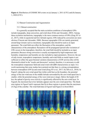 Figure 4. Distribution of COSMIC RO events on (a) January 1, 2011 (UTC) and (b) January
1, 2020 (UTC).
3.2 Dataset Construction and Augmentation
3.2.1 Dataset construction
It is generally accepted that the main excitation conditions of atmospheric GWs
include topography, deep convection, and wind shear (Fritts and Alexander, 2003). Among
these excitation mechanisms, topography is the more common sources of GWs (Zeng XY et
al., 2017), while in equatorial and low-latitude regions, GWs induced by convection are more
obvious (Vincent and Alexander, 2000). Because topographic GWs are mainly generated
around large terrains such as mountains, topographic data should be used as an input
parameter. The wind field can reflect the fluctuation of the atmosphere, and the
characteristics of the atmospheric fluctuation will be propagated upward after excitation of
GWs occurs in the troposphere, therefore, the wind field should be included as an input
parameter; Because strong convection is usually accompanied by high temperature and
humidity, temperature and humidity are also included as input parameters. However, the use
of only terrain, tropospheric temperature, humidity and wind fields as model inputs is not
sufficient to reflect the quasi-biennial variation characteristics of GW activity (this will be
illustrated in detail in the "results and discussion" section), therefore, it is necessary to add
the stratospheric temperature field and zonal wind with QBO characteristics as input. It is
worth mentioning that some studies have pointed out that there is a strong correspondence
between stratospheric GW Ep and zonal wind (Zeng XY et al., 2017; Xu XH et al., 2018). In
Figure5, taking the zero-wind speed line (white solid line) as the boundary, the potential
energy of the east wind area in the middle latitude surrounded by the zero-wind speed line is
smaller, while the potential energy of the west wind area is larger. Below the height of 20
km, the upload of gravity wave activity is significantly affected by the zero-wind layer. In
Figure6, the maximum Ep in low latitudes appears near the zero-wind speed line. The blank
area regions in Figure5 and 6 represent that Ep in these regions is greater than the maximum
(4 J/kg) of the colorbar. The wind field data in Figure5 and Figure 6 is from ERA5.
 