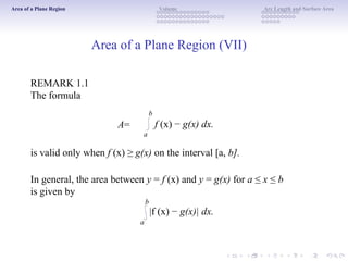 Area of a Plane Region Volume Arc Length and Surface Area
Area of a Plane Region (VII)
REMARK 1.1
The formula
b
A=
a
f (x) − g(x) dx.
is valid only when f (x) ≥ g(x) on the interval [a, b].
In general, the area between y = f (x) and y = g(x) for a ≤ x ≤ b
is given by
b
|f (x) − g(x)| dx.
a
 