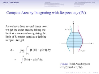 Area of a Plane Region Volume Arc Length and Surface Area
Compute Area by Integrating with Respect to y (IV)
As we have done several times now,
we get the exact area by taking the
limit as n → ∞ and recognizing the
limit of Riemann sums as a deﬁnite
integral. We get
n
A =
=
n→∞
d
lim [f (ci ) − g(ci )] ∆y
i=1
[f (y) − g(y)] dy.
c
Figure: [5.8a] Area between
x = g(y) and x = f (y).
 