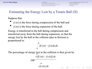 Area of a Plane Region Volume Arc Length and Surface Area
Estimating the Energy Lost by a Tennis Ball (II)
Suppose that
fc (x) is the force during compression of the ball and
fe (x) is the force during expansion of the ball.
Energy is transferred to the ball during compression and
transferred away from the ball during expansion, so that the
energy lost by the ball in the collision (due to friction) is
proportional to
m
[fc (x) − fe (x)] dx.
0
The percentage of energy lost in the collision is then given by
100
m
0 [fc (x) − fe (x)] dx
.
m
0 fc (x) dx
 
