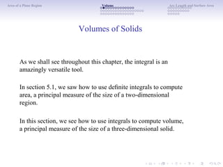 Area of a Plane Region Volume Arc Length and Surface Area
Volumes of Solids
As we shall see throughout this chapter, the integral is an
amazingly versatile tool.
In section 5.1, we saw how to use deﬁnite integrals to compute
area, a principal measure of the size of a two-dimensional
region.
In this section, we see how to use integrals to compute volume,
a principal measure of the size of a three-dimensional solid.
 