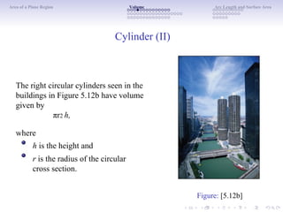 Area of a Plane Region Volume Arc Length and Surface Area
Cylinder (II)
The right circular cylinders seen in the
buildings in Figure 5.12b have volume
given by
πr2 h,
where
h is the height and
r is the radius of the circular
cross section.
Figure: [5.12b]
 