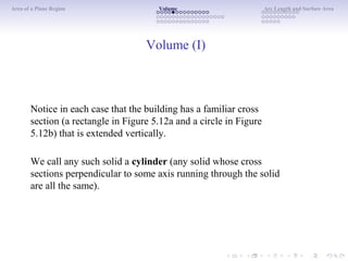 Area of a Plane Region Volume Arc Length and Surface Area
Volume (I)
Notice in each case that the building has a familiar cross
section (a rectangle in Figure 5.12a and a circle in Figure
5.12b) that is extended vertically.
We call any such solid a cylinder (any solid whose cross
sections perpendicular to some axis running through the solid
are all the same).
 
