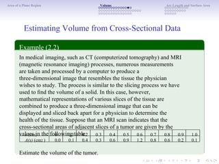 Area of a Plane Region Volume Arc Length and Surface Area
Estimating Volume from Cross-Sectional Data
Example (2.2)
In medical imaging, such as CT (computerized tomography) and MRI
(magnetic resonance imaging) processes, numerous measurements
are taken and processed by a computer to produce a
three-dimensional image that resembles the tissue the physician
wishes to study. The process is similar to the slicing process we have
used to ﬁnd the volume of a solid. In this case, however,
mathematical representations of various slices of the tissue are
combined to produce a three-dimensional image that can be
displayed and sliced back apart for a physician to determine the
health of the tissue. Suppose that an MRI scan indicates that the
cross-sectional areas of adjacent slices of a tumor are given by the
values in the following table.x (cm)
A(x) (cm2 )
0
0.0
0.1
0.1
0.2
0.4
0.3
0.3
0.4
0.6
0.5
0.9
0.6
1.2
0.7
0.8
0.8
0.6
0.9
0.2
1.0
0.1
Estimate the volume of the tumor.
 