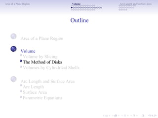 Area of a Plane Region Volume Arc Length and Surface Area
Outline
1 Area of a Plane Region
Volume
Volume by Slicing
The Method of Disks
Volumes by Cylindrical Shells
Arc Length and Surface Area
Arc Length
Surface Area
Parametric Equations
2
3
 