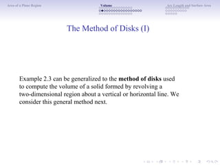 Area of a Plane Region Volume Arc Length and Surface Area
The Method of Disks (I)
Example 2.3 can be generalized to the method of disks used
to compute the volume of a solid formed by revolving a
two-dimensional region about a vertical or horizontal line. We
consider this general method next.
 