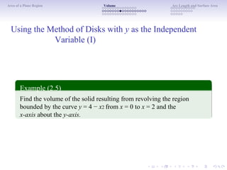 Area of a Plane Region Volume Arc Length and Surface Area
Using the Method of Disks with y as the Independent
Variable (I)
Example (2.5)
Find the volume of the solid resulting from revolving the region
bounded by the curve y = 4 − x2 from x = 0 to x = 2 and the
x-axis about the y-axis.
 