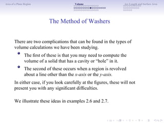 Area of a Plane Region Volume Arc Length and Surface Area
The Method of Washers
There are two complications that can be found in the types of
volume calculations we have been studying.
The ﬁrst of these is that you may need to compute the
volume of a solid that has a cavity or “hole” in it.
The second of these occurs when a region is revolved
about a line other than the x-axis or the y-axis.
In either case, if you look carefully at the ﬁgures, these will not
present you with any signiﬁcant difﬁculties.
We illustrate these ideas in examples 2.6 and 2.7.
 