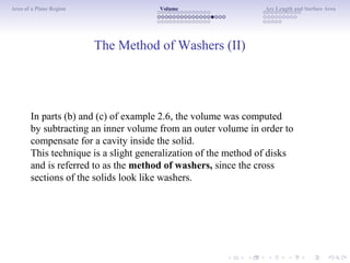 Area of a Plane Region Volume Arc Length and Surface Area
The Method of Washers (II)
In parts (b) and (c) of example 2.6, the volume was computed
by subtracting an inner volume from an outer volume in order to
compensate for a cavity inside the solid.
This technique is a slight generalization of the method of disks
and is referred to as the method of washers, since the cross
sections of the solids look like washers.
 