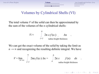 Area of a Plane Region Volume Arc Length and Surface Area
Volumes by Cylindrical Shells (VI)
The total volume V of the solid can then be approximated by
the sum of the volumes of the n cylindrical shells:
n
Vi ≈
i=1
2π ci f (ci ) ∆x .
radius height thickness
We can get the exact volume of the solid by taking the limit as
n → ∞ and recognizing the resulting deﬁnite integral. We have
n b
V = lim
n→∞
2πci f (ci ) ∆x =
i=1 a
2π x f (x) dx .
radius height thickness
 