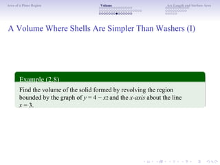 Area of a Plane Region Volume Arc Length and Surface Area
A Volume Where Shells Are Simpler Than Washers (I)
Example (2.8)
Find the volume of the solid formed by revolving the region
bounded by the graph of y = 4 − x2 and the x-axis about the line
x = 3.
 