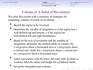 Area of a Plane Region Volume Arc Length and Surface Area
Volume of A Solid of Revolution
We close this section with a summary of strategies for
computing volumes of solids of revolution.
Sketch the region to be revolved.
Determine the variable of integration (x if the region has a
well-deﬁned top and bottom, y if the region has
well-deﬁned left and right boundaries).
Based on the axis of revolution and the variable of
integration, determine the method (disks or washers for
x-integration about a horizontal axis or y-integration about
a vertical axis, shells for x-integration about a vertical axis
or y-integration about a horizontal axis).
Label your picture with the inner and outer radii for disks or
washers; label the radius and height for cylindrical shells.
Set up the integral(s) and evaluate.
 