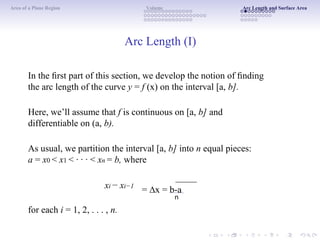 Area of a Plane Region Volume Arc Length and Surface Area
Arc Length (I)
In the ﬁrst part of this section, we develop the notion of ﬁnding
the arc length of the curve y = f (x) on the interval [a, b].
Here, we’ll assume that f is continuous on [a, b] and
differentiable on (a, b).
As usual, we partition the interval [a, b] into n equal pieces:
a = x0 < x1 < · · · < xn = b, where
xi − xi−1
for each i = 1, 2, . . . , n.
= ∆x = b-a
n
 