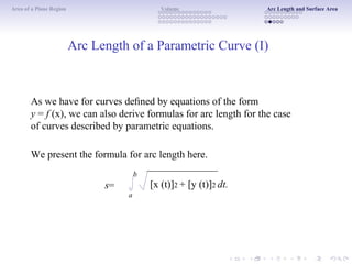 Area of a Plane Region Volume Arc Length and Surface Area
Arc Length of a Parametric Curve (I)
As we have for curves deﬁned by equations of the form
y = f (x), we can also derive formulas for arc length for the case
of curves described by parametric equations.
We present the formula for arc length here.
b
s=
a
[x (t)]2 + [y (t)]2 dt.
 