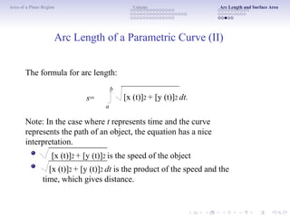 Area of a Plane Region Volume Arc Length and Surface Area
Arc Length of a Parametric Curve (II)
The formula for arc length:
b
s=
a
[x (t)]2 + [y (t)]2 dt.
Note: In the case where t represents time and the curve
represents the path of an object, the equation has a nice
interpretation.
[x (t)]2 + [y (t)]2 is the speed of the object
[x (t)]2 + [y (t)]2 dt is the product of the speed and the
time, which gives distance.
 