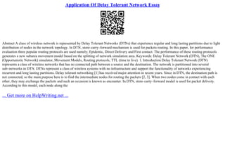 Application Of Delay Tolerant Network Essay
Abstract A class of wireless network is represented by Delay Tolerant Networks (DTNs) that experience regular and long lasting partitions due to light
distribution of nodes in the network topology. In DTN, store–carry–forward mechanism is used for packets routing. In this paper, for performance
evaluation three popular routing protocols are used namely; Epidemic, Direct Delivery and First contact. The performance of these routing protocols
generates a new subarea movement model based on the splitting of network simulation area. Keywords: Delay Tolerant Network (DTN), The ONE
(Opportunistic Network) simulator, Movement Models, Routing protocols, TTL (time to live). 1. Introduction Delay Tolerant Network (DTN)
represents a class of wireless networks that has no connected path between a source and the destination. The network is partitioned into several
sub–networks in DTN. DTNs represent a class of wireless systems with no infrastructure and support the functionality of networks experiencing
recurrent and long lasting partitions. Delay tolerant networking [1] has received major attention in recent years. Since in DTN, the destination path is
not connected, so the main purpose here is to find the intermediate nodes for routing the packets [2, 3]. When two nodes come in contact with each
other, they may exchange the packets and such an occasion is known as encounter. In DTN, store–carry–forward model is used for packet delivery.
According to this model, each node along the
... Get more on HelpWriting.net ...
 