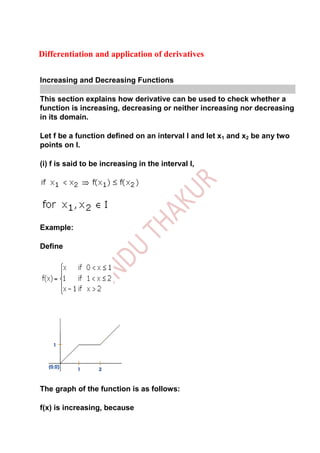 Differentiation and application of derivatives


Increasing and Decreasing Functions

This section explains how derivative can be used to check whether a
function is increasing, decreasing or neither increasing nor decreasing
in its domain.

Let f be a function defined on an interval I and let x1 and x2 be any two
points on I.

(i) f is said to be increasing in the interval I,




Example:

Define




The graph of the function is as follows:

f(x) is increasing, because
 
