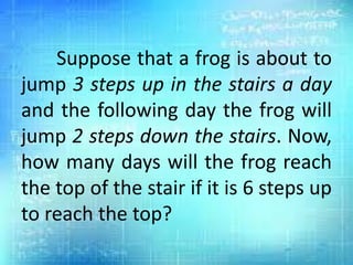 Suppose that a frog is about to
jump 3 steps up in the stairs a day
and the following day the frog will
jump 2 steps down the stairs. Now,
how many days will the frog reach
the top of the stair if it is 6 steps up
to reach the top?
 
