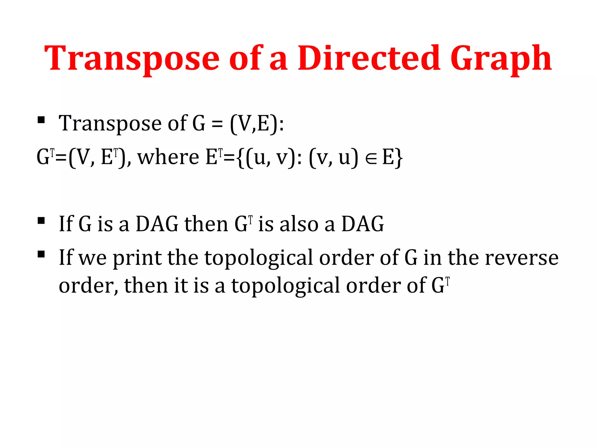 Transpose of a Directed Graph
 Transpose of G = (V,E):
GT
=(V, ET
), where ET
={(u, v): (v, u) ∈E}
 If G is a DAG then GT
is also a DAG
 If we print the topological order of G in the reverse
order, then it is a topological order of GT
 