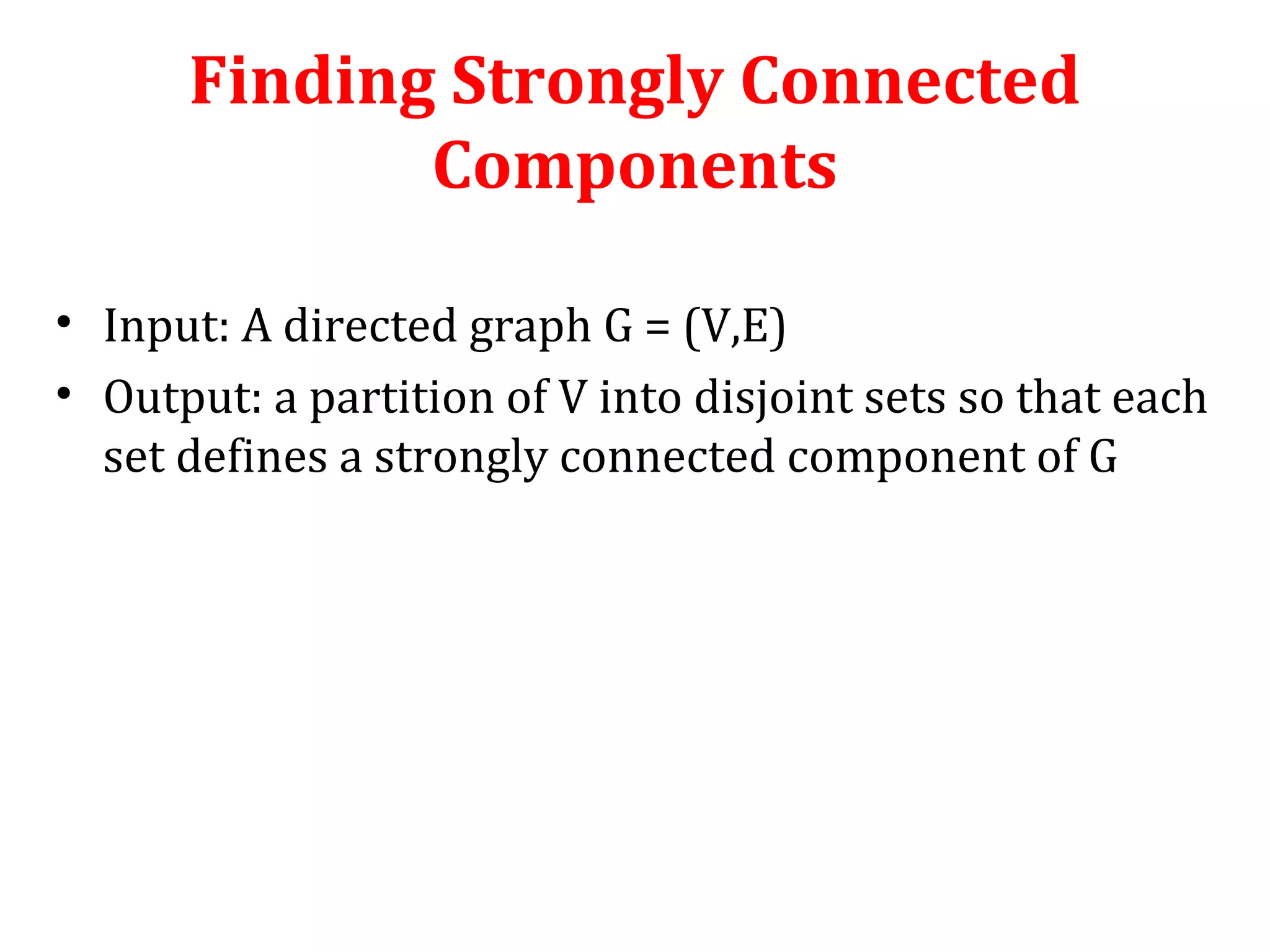 Finding Strongly Connected
Components
• Input: A directed graph G = (V,E)
• Output: a partition of V into disjoint sets so that each
set defines a strongly connected component of G
 