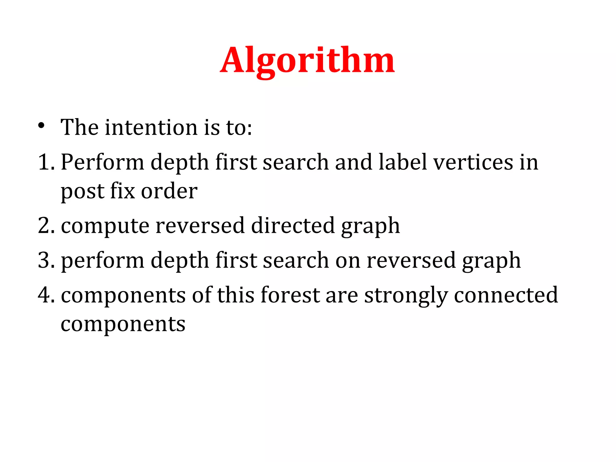 Algorithm
• The intention is to:
1. Perform depth first search and label vertices in
post fix order
2. compute reversed directed graph
3. perform depth first search on reversed graph
4. components of this forest are strongly connected
components
 