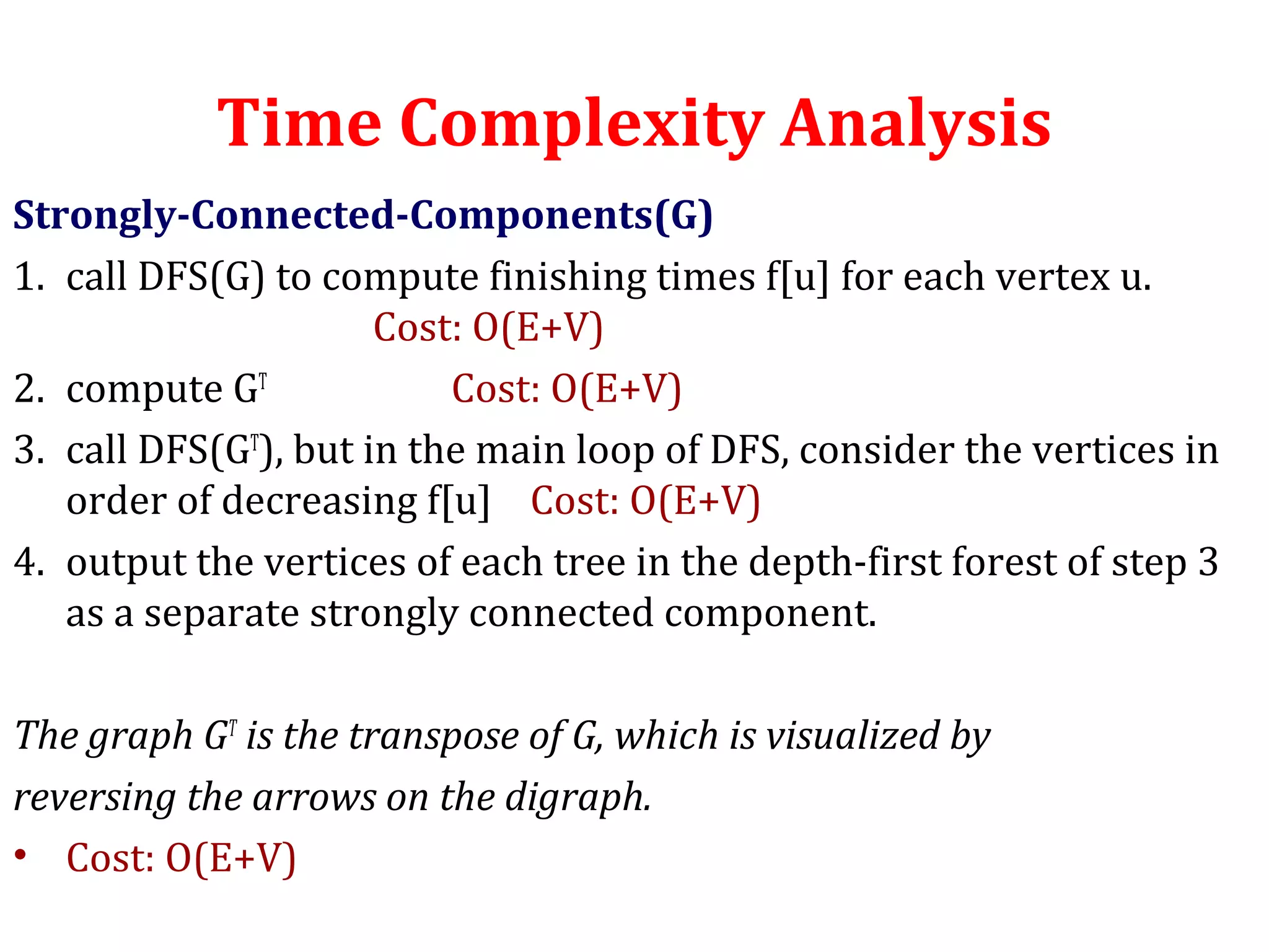 Time Complexity Analysis
Strongly-Connected-Components(G)
1. call DFS(G) to compute finishing times f[u] for each vertex u.
Cost: O(E+V)
2. compute GT
Cost: O(E+V)
3. call DFS(GT
), but in the main loop of DFS, consider the vertices in
order of decreasing f[u] Cost: O(E+V)
4. output the vertices of each tree in the depth-first forest of step 3
as a separate strongly connected component.
The graph GT
is the transpose of G, which is visualized by
reversing the arrows on the digraph.
• Cost: O(E+V)
 