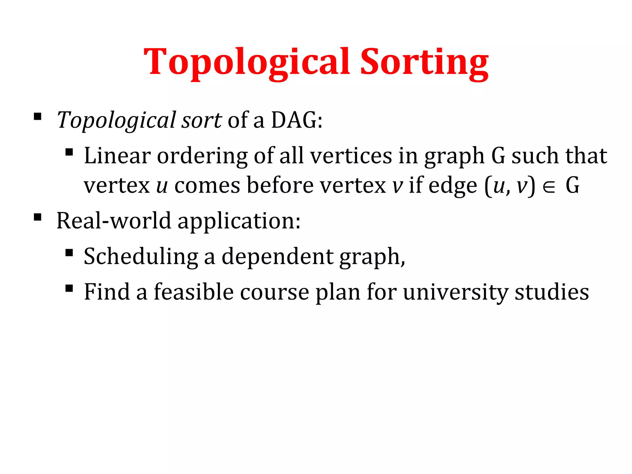 Topological Sorting
 Topological sort of a DAG:
 Linear ordering of all vertices in graph G such that
vertex u comes before vertex v if edge (u, v) ∈ G
 Real-world application:
 Scheduling a dependent graph,
 Find a feasible course plan for university studies
 
