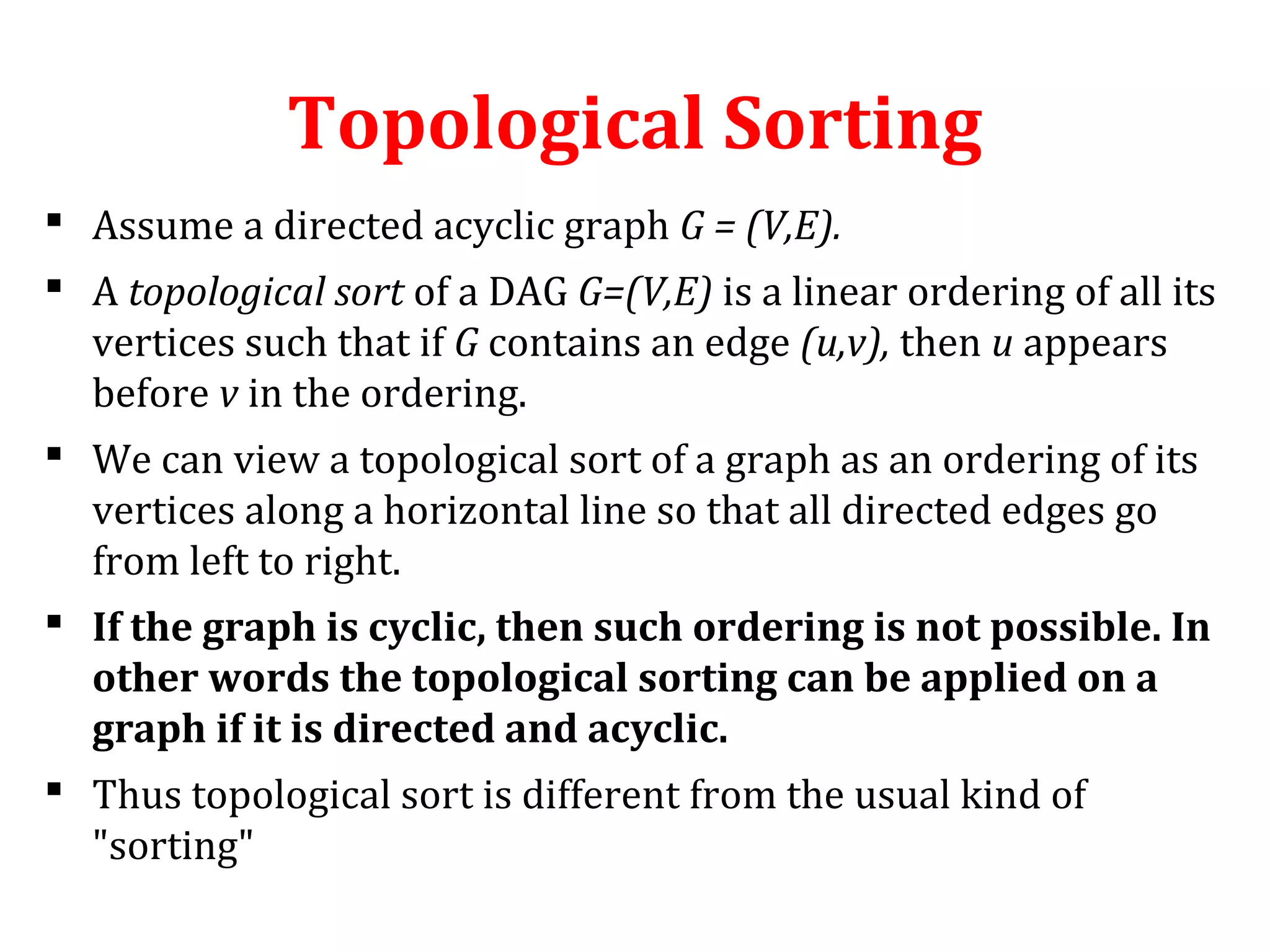 Topological Sorting
 Assume a directed acyclic graph G = (V,E).
 A topological sort of a DAG G=(V,E) is a linear ordering of all its
vertices such that if G contains an edge (u,v), then u appears
before v in the ordering.
 We can view a topological sort of a graph as an ordering of its
vertices along a horizontal line so that all directed edges go
from left to right.
 If the graph is cyclic, then such ordering is not possible. In
other words the topological sorting can be applied on a
graph if it is directed and acyclic.
 Thus topological sort is different from the usual kind of
"sorting"
 